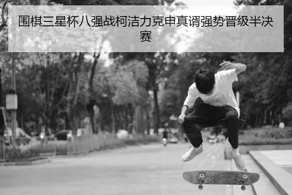 围棋三星杯八强战柯洁力克申真谞强势晋级半决赛
